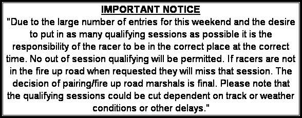 Text Box: IMPORTANT NOTICE
"Due to the large number of entries for this weekend and the desire to put in as many qualifying sessions as possible it is the responsibility of the racer to be in the correct place at the correct time. No out of session qualifying will be permitted. If racers are not in the fire up road when requested they will miss that session. The decision of pairing/fire up road marshals is final. Please note that the qualifying sessions could be cut dependent on track or weather conditions or other delays."
