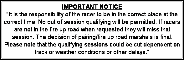 Text Box: IMPORTANT NOTICE
"It is the responsibility of the racer to be in the correct place at the correct time. No out of session qualifying will be permitted. If racers are not in the fire up road when requested they will miss that session. The decision of pairing/fire up road marshals is final. Please note that the qualifying sessions could be cut dependent on track or weather conditions or other delays."
