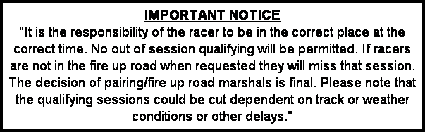 Text Box: IMPORTANT NOTICE
"It is the responsibility of the racer to be in the correct place at the correct time. No out of session qualifying will be permitted. If racers are not in the fire up road when requested they will miss that session. The decision of pairing/fire up road marshals is final. Please note that the qualifying sessions could be cut dependent on track or weather conditions or other delays."
